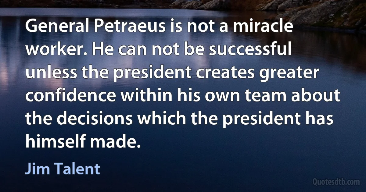 General Petraeus is not a miracle worker. He can not be successful unless the president creates greater confidence within his own team about the decisions which the president has himself made. (Jim Talent)