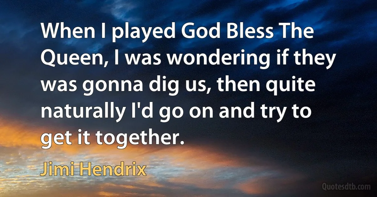 When I played God Bless The Queen, I was wondering if they was gonna dig us, then quite naturally I'd go on and try to get it together. (Jimi Hendrix)