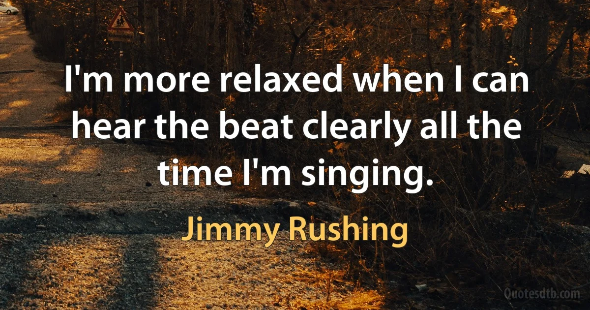 I'm more relaxed when I can hear the beat clearly all the time I'm singing. (Jimmy Rushing)