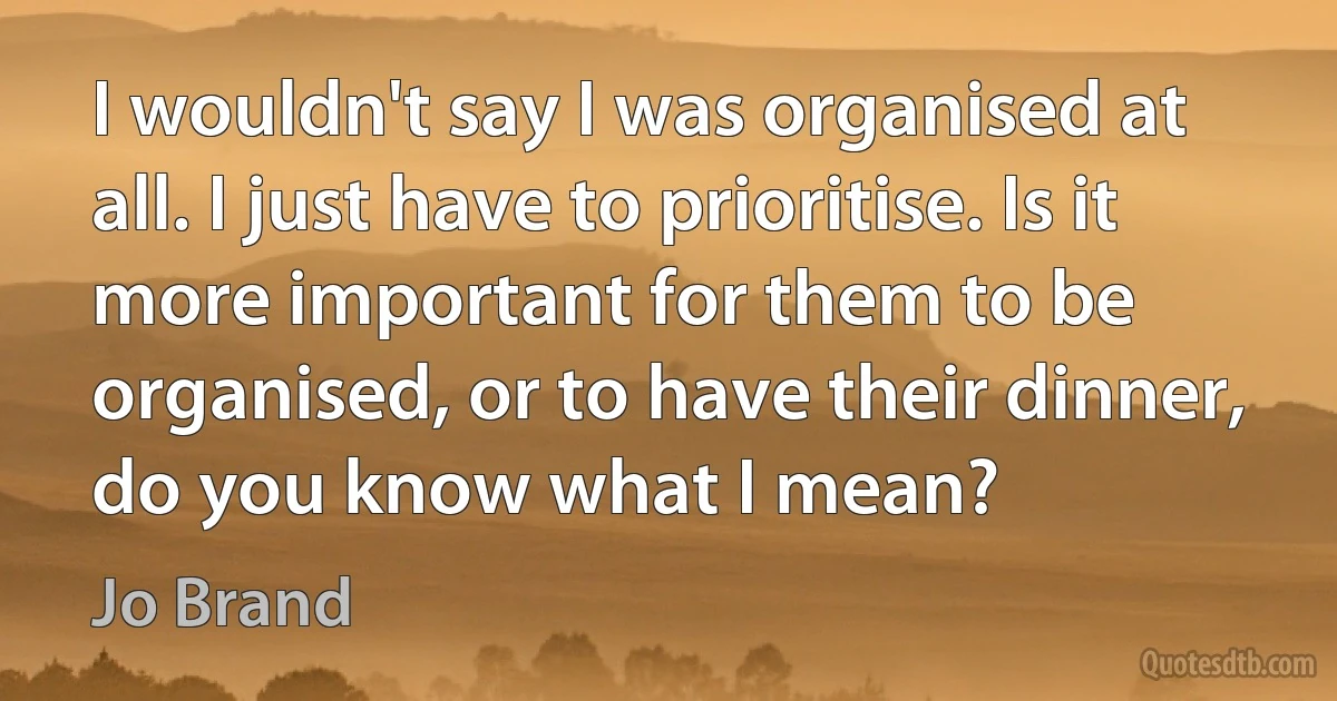 I wouldn't say I was organised at all. I just have to prioritise. Is it more important for them to be organised, or to have their dinner, do you know what I mean? (Jo Brand)