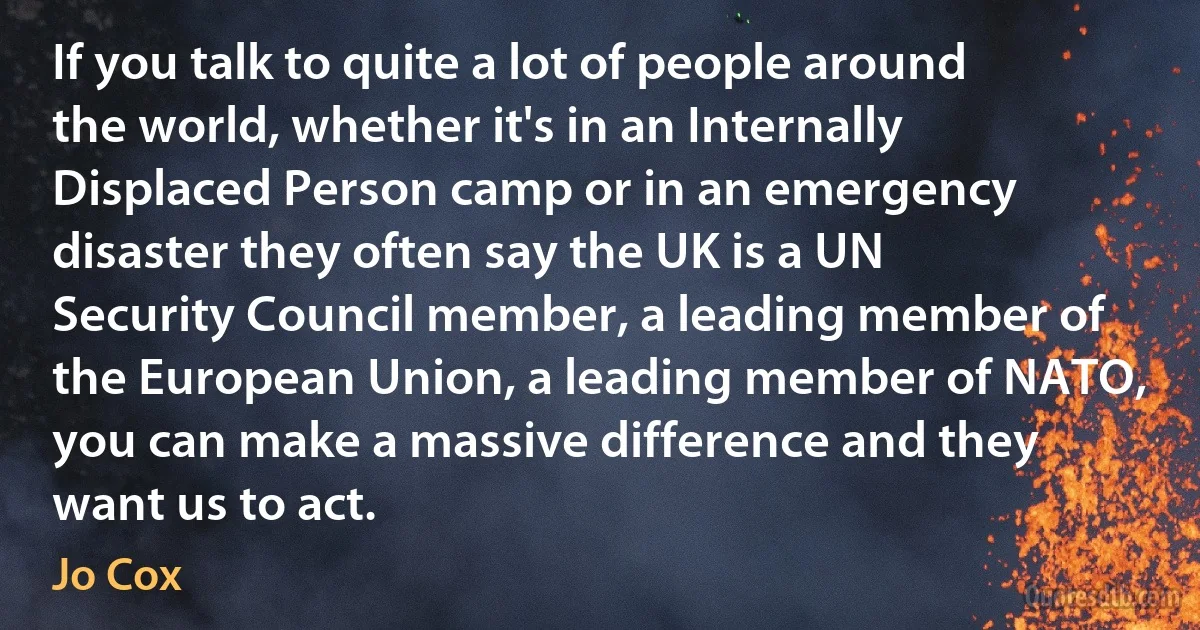 If you talk to quite a lot of people around the world, whether it's in an Internally Displaced Person camp or in an emergency disaster they often say the UK is a UN Security Council member, a leading member of the European Union, a leading member of NATO, you can make a massive difference and they want us to act. (Jo Cox)