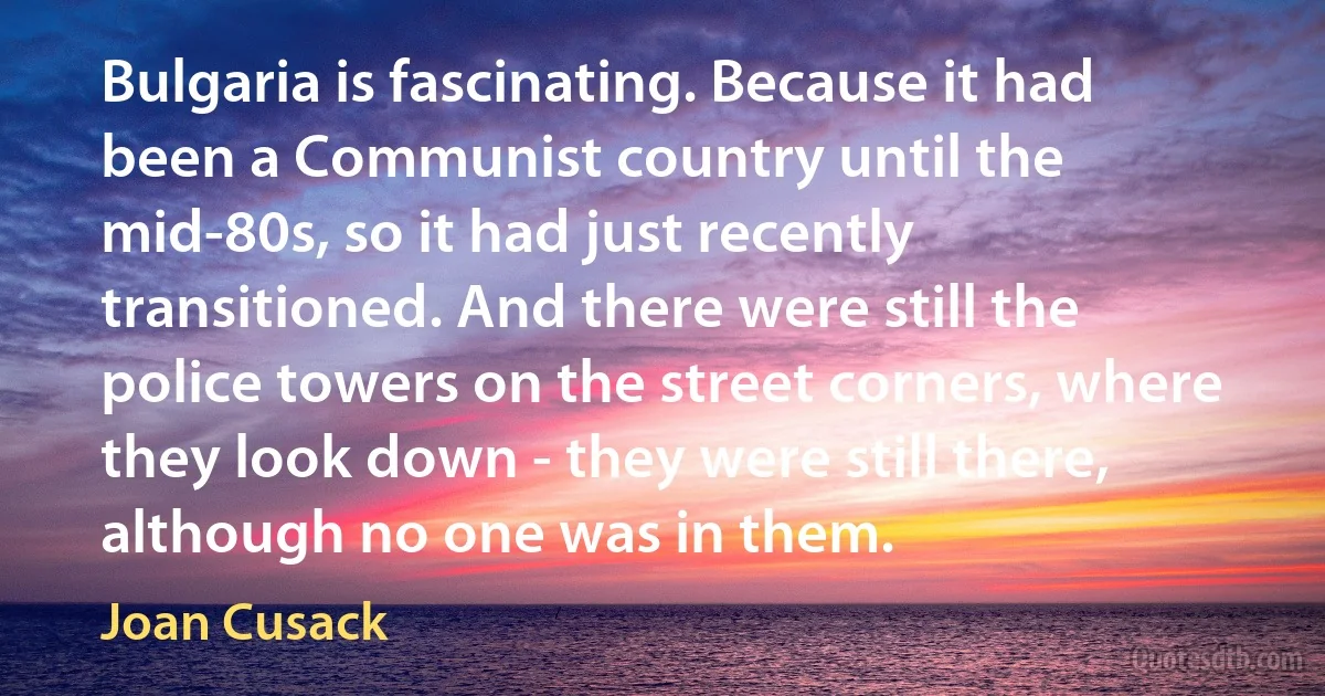 Bulgaria is fascinating. Because it had been a Communist country until the mid-80s, so it had just recently transitioned. And there were still the police towers on the street corners, where they look down - they were still there, although no one was in them. (Joan Cusack)