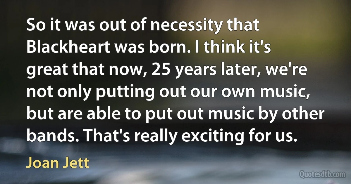 So it was out of necessity that Blackheart was born. I think it's great that now, 25 years later, we're not only putting out our own music, but are able to put out music by other bands. That's really exciting for us. (Joan Jett)