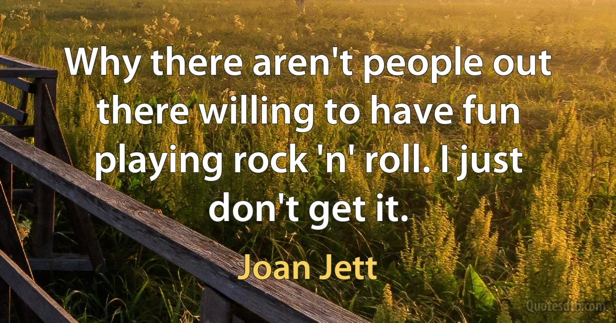 Why there aren't people out there willing to have fun playing rock 'n' roll. I just don't get it. (Joan Jett)