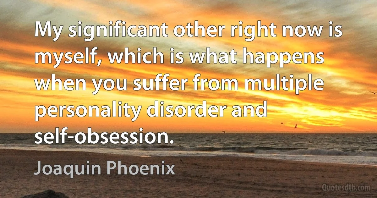 My significant other right now is myself, which is what happens when you suffer from multiple personality disorder and self-obsession. (Joaquin Phoenix)