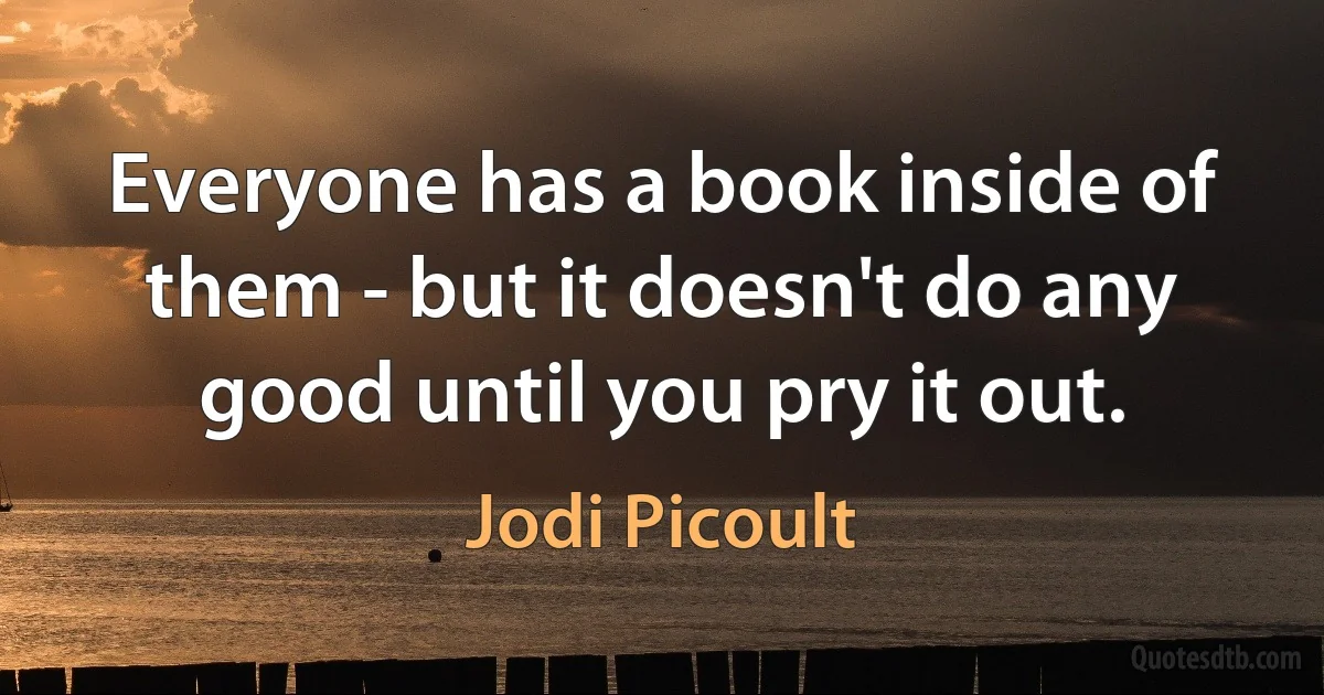 Everyone has a book inside of them - but it doesn't do any good until you pry it out. (Jodi Picoult)