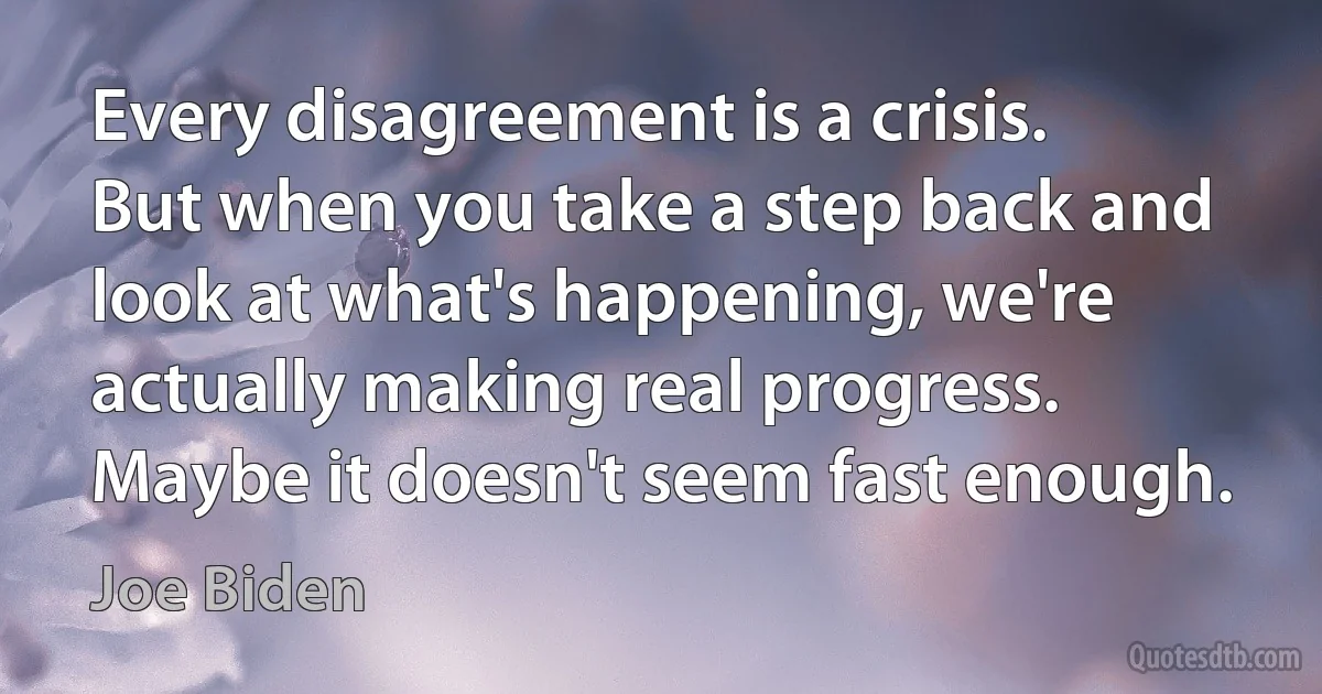 Every disagreement is a crisis. But when you take a step back and look at what's happening, we're actually making real progress. Maybe it doesn't seem fast enough. (Joe Biden)