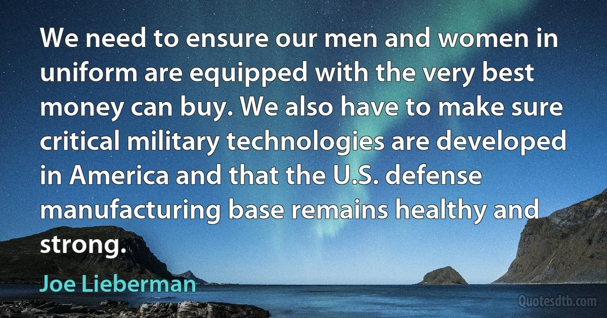 We need to ensure our men and women in uniform are equipped with the very best money can buy. We also have to make sure critical military technologies are developed in America and that the U.S. defense manufacturing base remains healthy and strong. (Joe Lieberman)