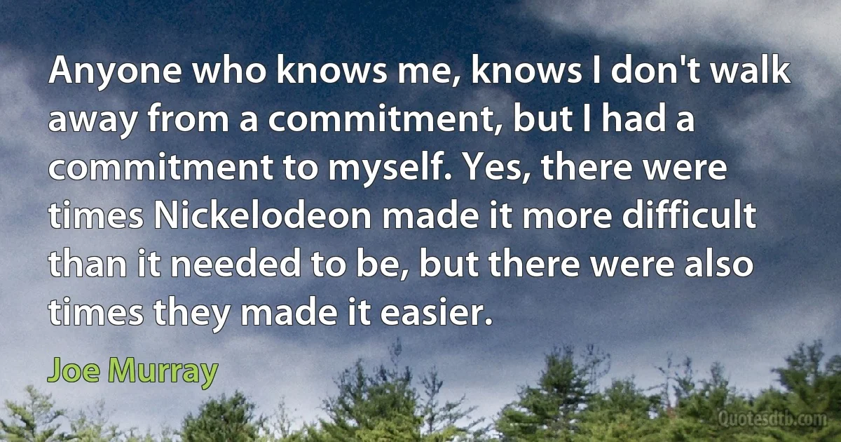 Anyone who knows me, knows I don't walk away from a commitment, but I had a commitment to myself. Yes, there were times Nickelodeon made it more difficult than it needed to be, but there were also times they made it easier. (Joe Murray)