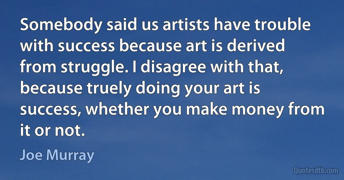 Somebody said us artists have trouble with success because art is derived from struggle. I disagree with that, because truely doing your art is success, whether you make money from it or not. (Joe Murray)