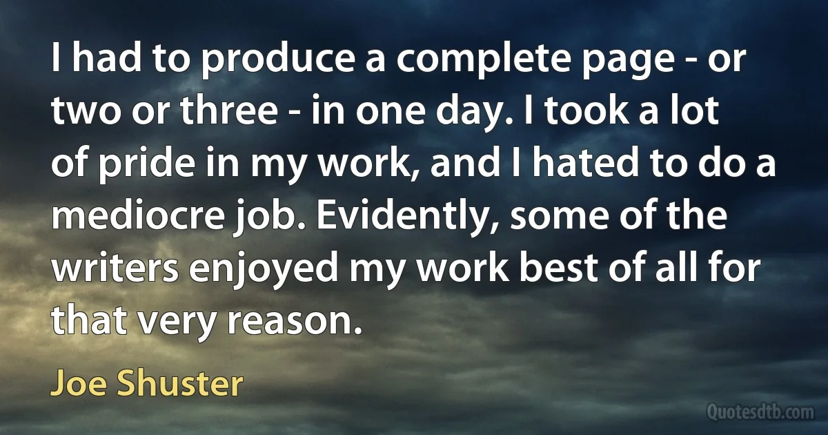 I had to produce a complete page - or two or three - in one day. I took a lot of pride in my work, and I hated to do a mediocre job. Evidently, some of the writers enjoyed my work best of all for that very reason. (Joe Shuster)