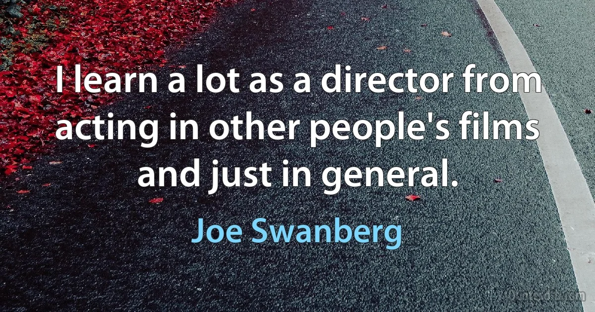 I learn a lot as a director from acting in other people's films and just in general. (Joe Swanberg)