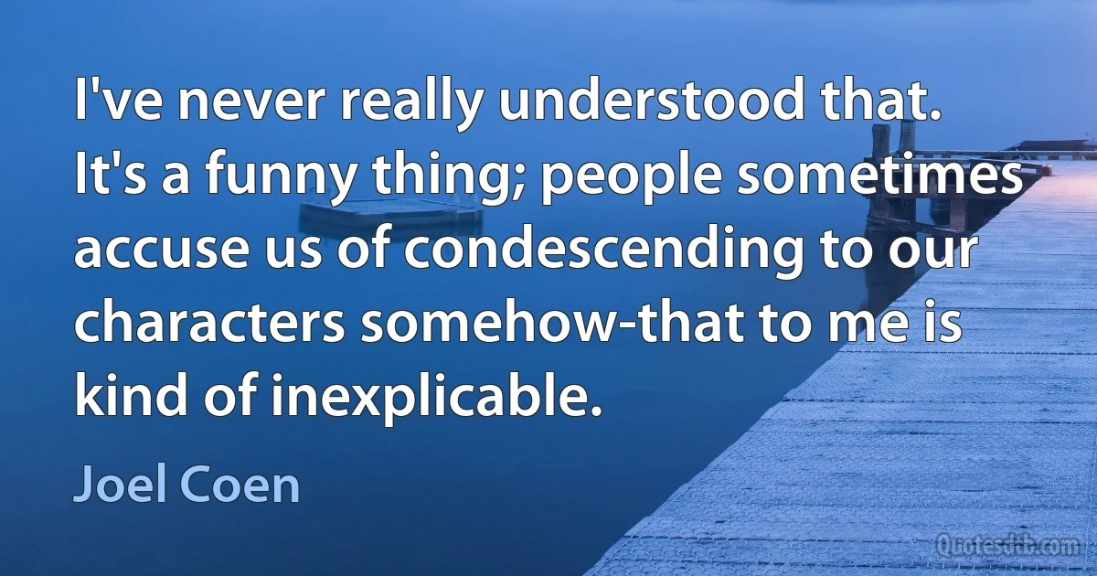 I've never really understood that. It's a funny thing; people sometimes accuse us of condescending to our characters somehow-that to me is kind of inexplicable. (Joel Coen)