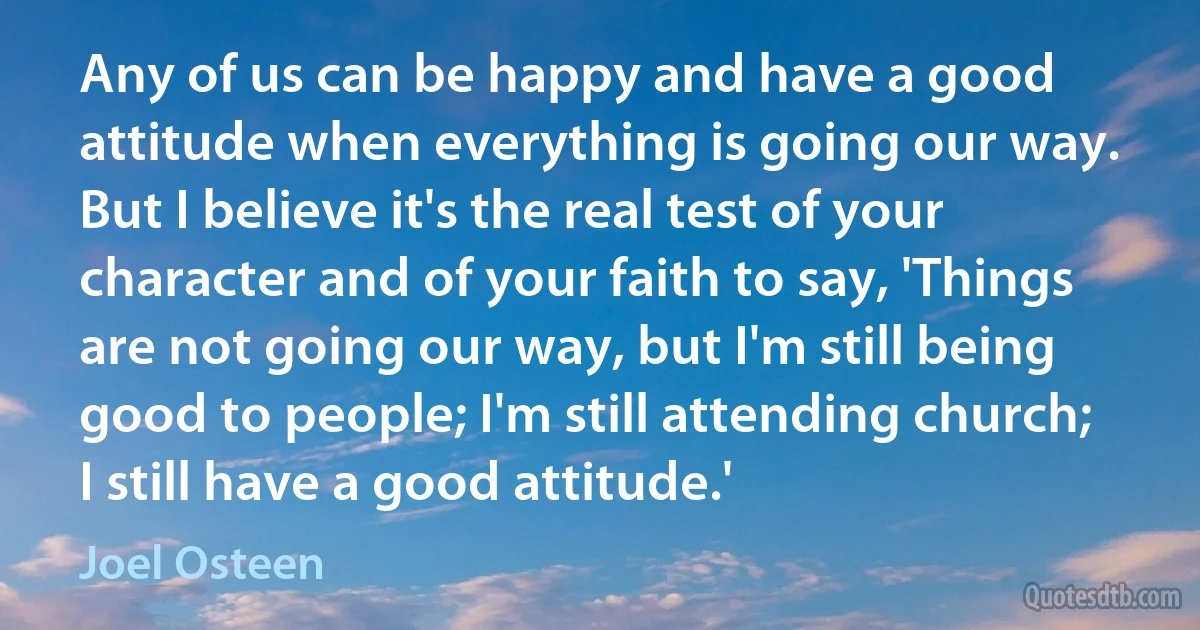 Any of us can be happy and have a good attitude when everything is going our way. But I believe it's the real test of your character and of your faith to say, 'Things are not going our way, but I'm still being good to people; I'm still attending church; I still have a good attitude.' (Joel Osteen)