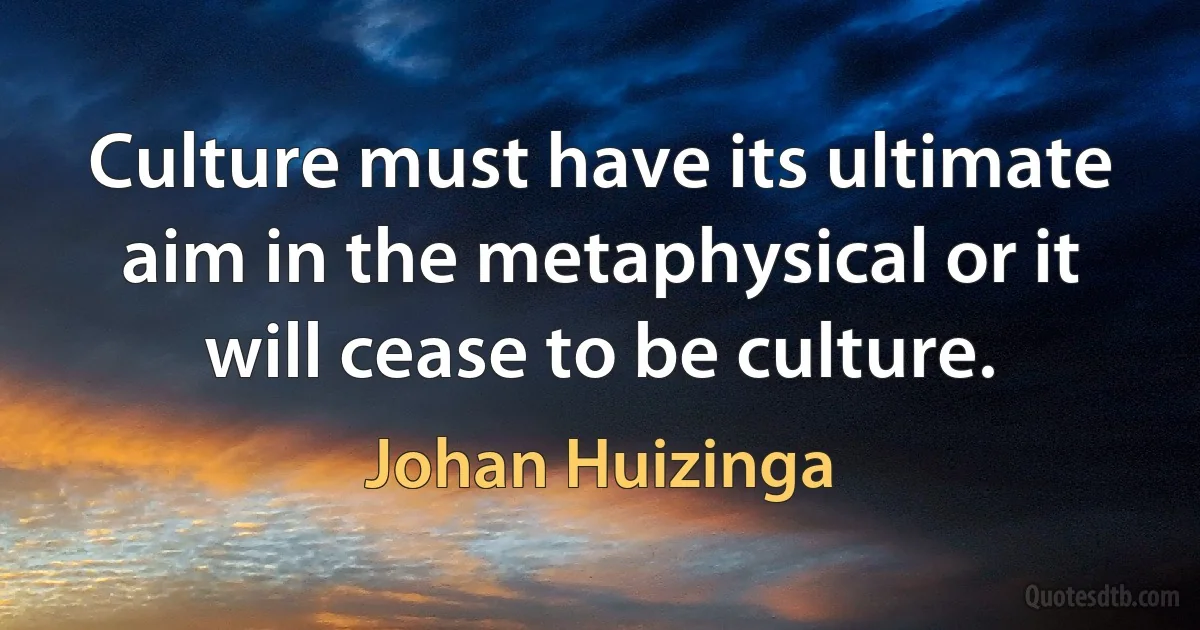 Culture must have its ultimate aim in the metaphysical or it will cease to be culture. (Johan Huizinga)