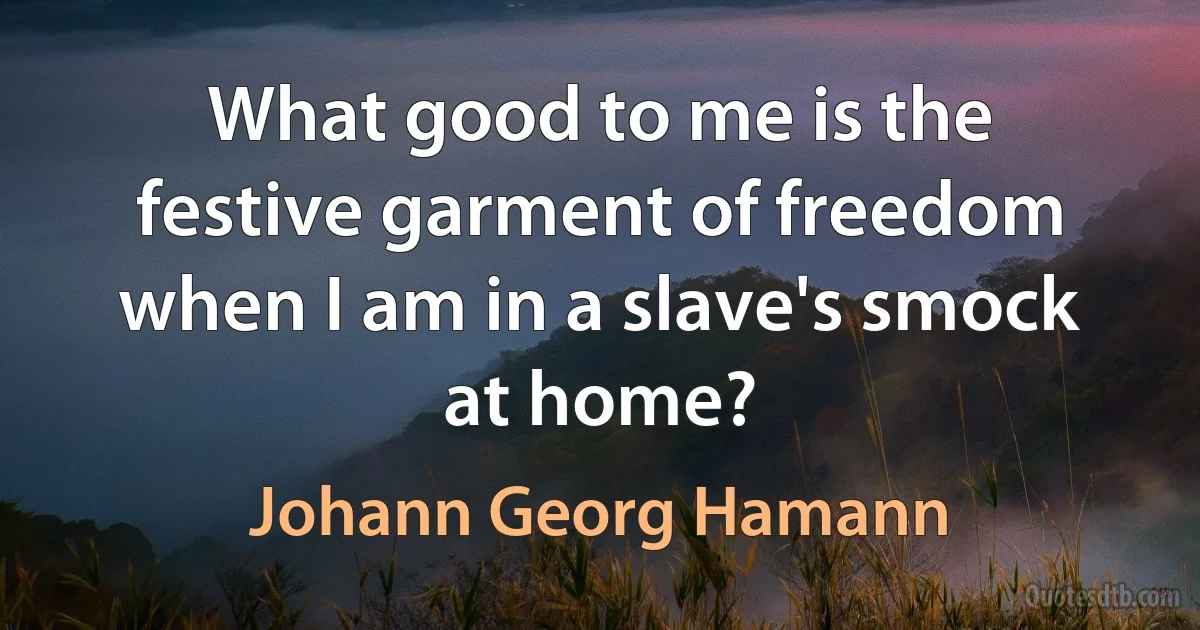 What good to me is the festive garment of freedom when I am in a slave's smock at home? (Johann Georg Hamann)