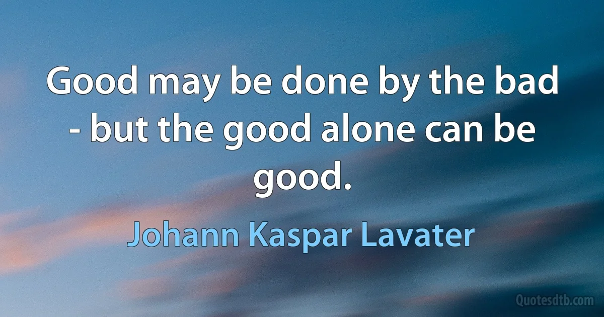 Good may be done by the bad - but the good alone can be good. (Johann Kaspar Lavater)