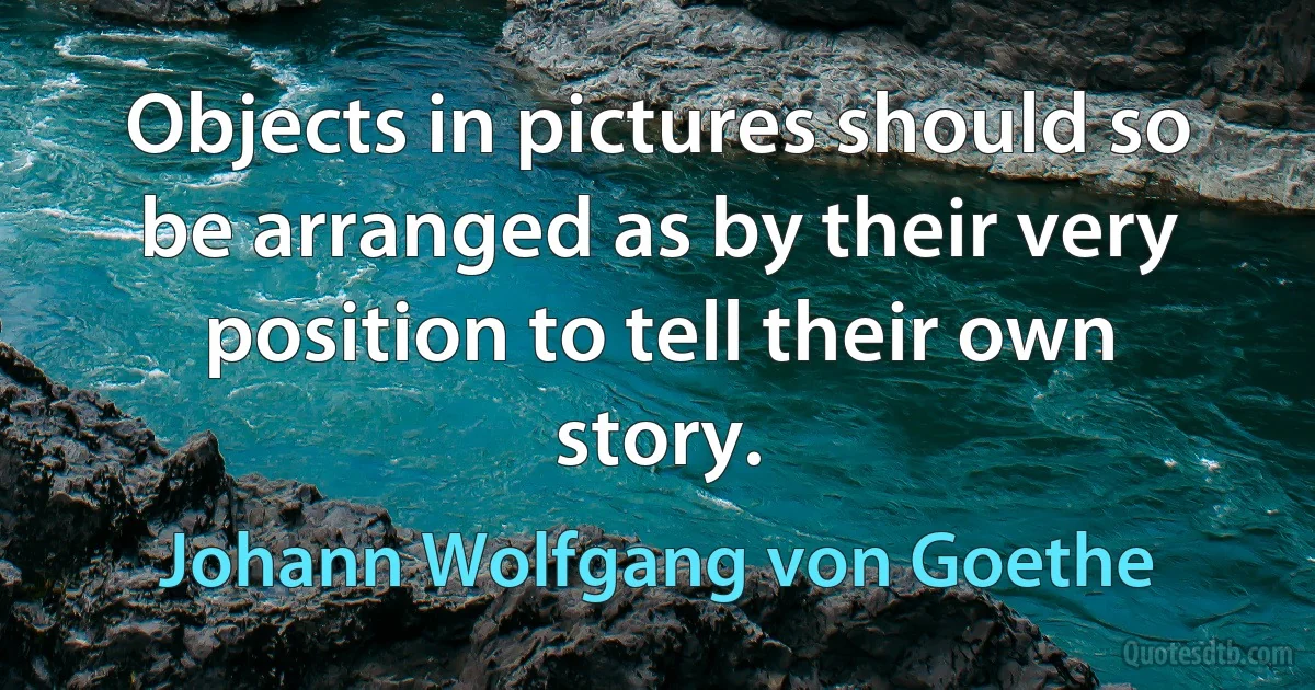 Objects in pictures should so be arranged as by their very position to tell their own story. (Johann Wolfgang von Goethe)