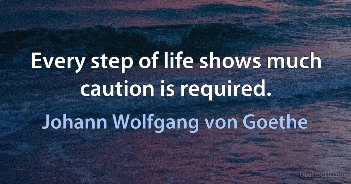 Every step of life shows much caution is required. (Johann Wolfgang von Goethe)