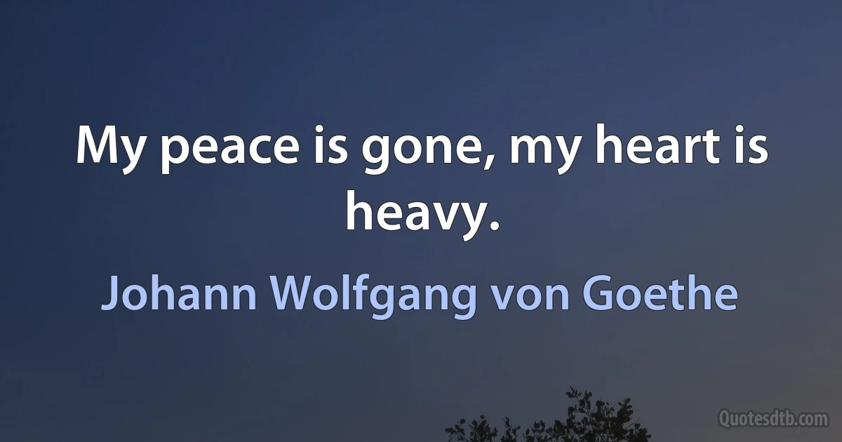 My peace is gone, my heart is heavy. (Johann Wolfgang von Goethe)