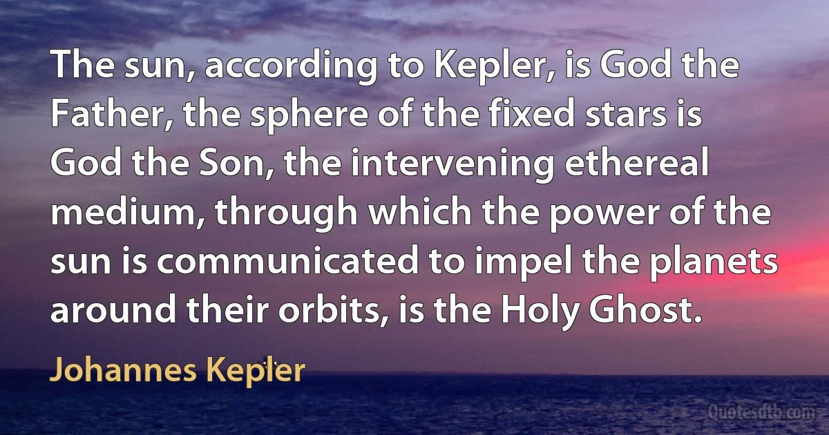 The sun, according to Kepler, is God the Father, the sphere of the fixed stars is God the Son, the intervening ethereal medium, through which the power of the sun is communicated to impel the planets around their orbits, is the Holy Ghost. (Johannes Kepler)