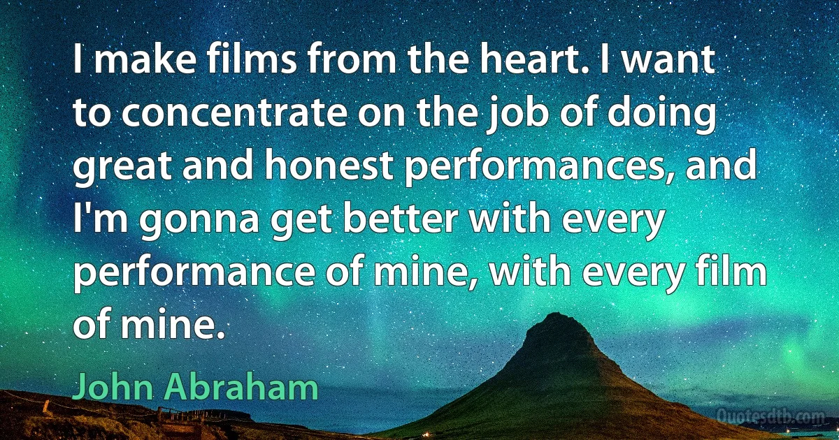 I make films from the heart. I want to concentrate on the job of doing great and honest performances, and I'm gonna get better with every performance of mine, with every film of mine. (John Abraham)