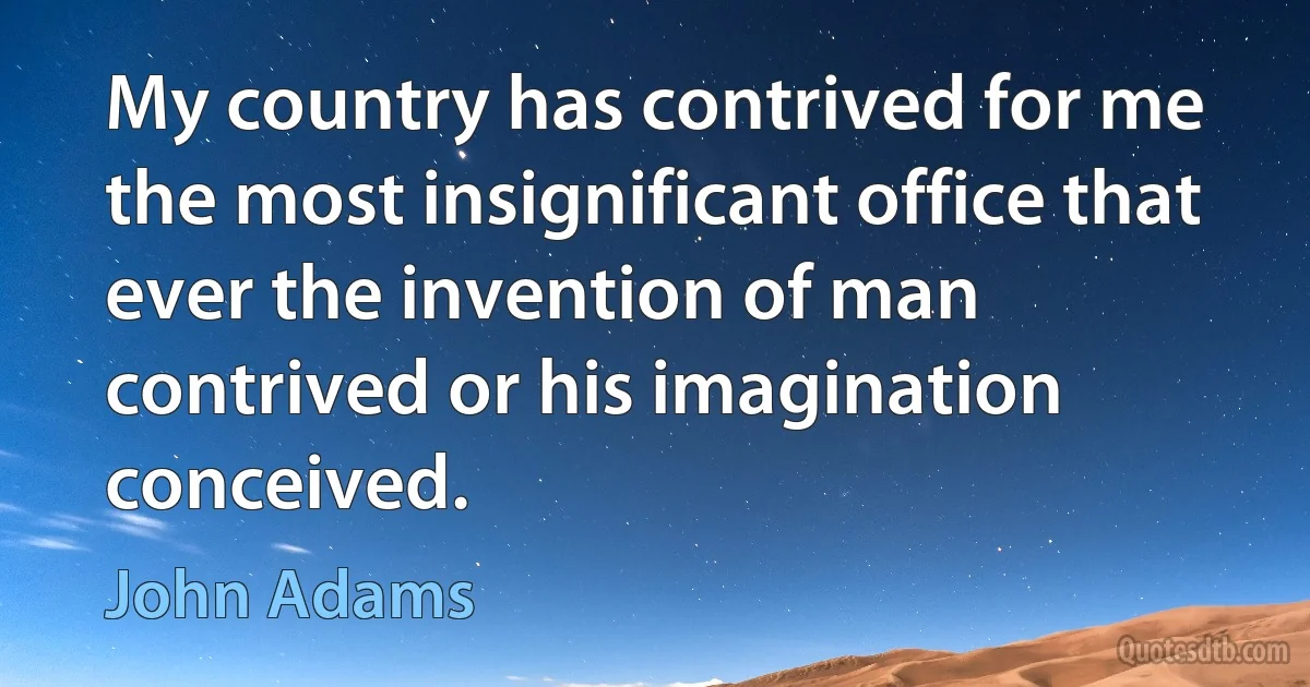 My country has contrived for me the most insignificant office that ever the invention of man contrived or his imagination conceived. (John Adams)