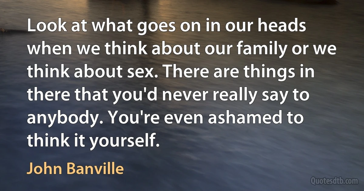 Look at what goes on in our heads when we think about our family or we think about sex. There are things in there that you'd never really say to anybody. You're even ashamed to think it yourself. (John Banville)