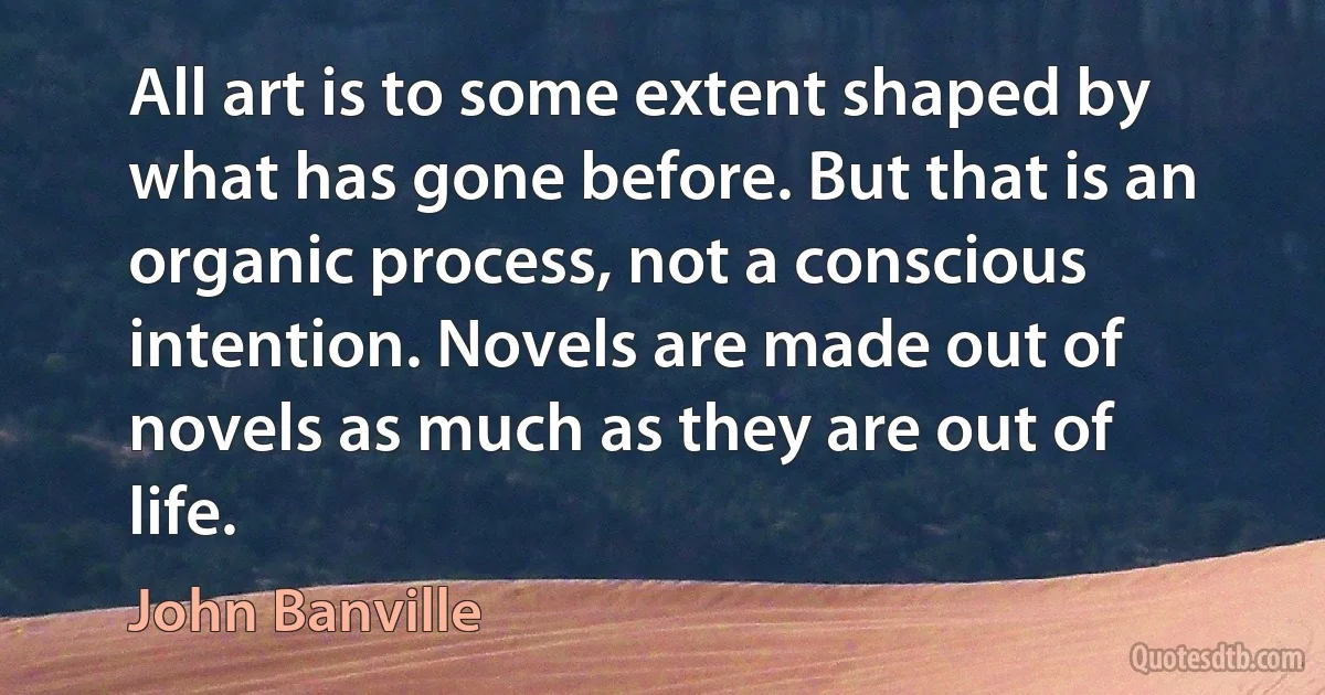 All art is to some extent shaped by what has gone before. But that is an organic process, not a conscious intention. Novels are made out of novels as much as they are out of life. (John Banville)