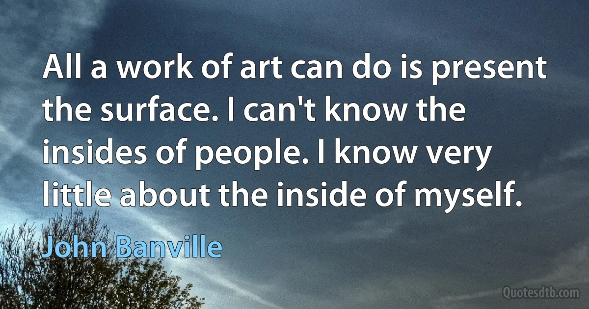 All a work of art can do is present the surface. I can't know the insides of people. I know very little about the inside of myself. (John Banville)