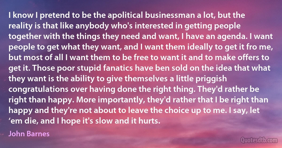 I know I pretend to be the apolitical businessman a lot, but the reality is that like anybody who's interested in getting people together with the things they need and want, I have an agenda. I want people to get what they want, and I want them ideally to get it fro me, but most of all I want them to be free to want it and to make offers to get it. Those poor stupid fanatics have ben sold on the idea that what they want is the ability to give themselves a little priggish congratulations over having done the right thing. They'd rather be right than happy. More importantly, they'd rather that I be right than happy and they're not about to leave the choice up to me. I say, let ‘em die, and I hope it's slow and it hurts. (John Barnes)