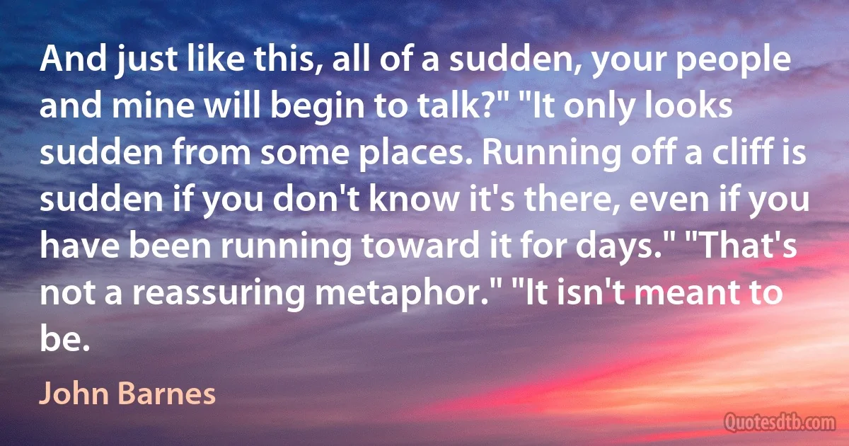 And just like this, all of a sudden, your people and mine will begin to talk?" "It only looks sudden from some places. Running off a cliff is sudden if you don't know it's there, even if you have been running toward it for days." "That's not a reassuring metaphor." "It isn't meant to be. (John Barnes)