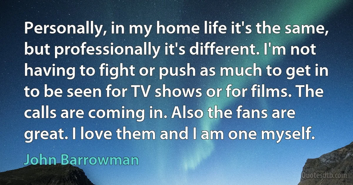 Personally, in my home life it's the same, but professionally it's different. I'm not having to fight or push as much to get in to be seen for TV shows or for films. The calls are coming in. Also the fans are great. I love them and I am one myself. (John Barrowman)