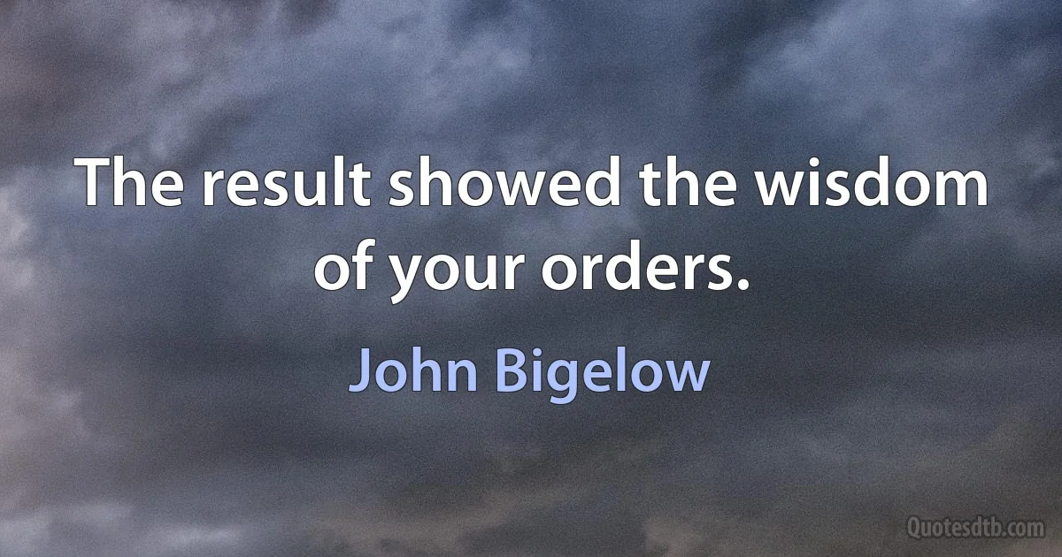 The result showed the wisdom of your orders. (John Bigelow)