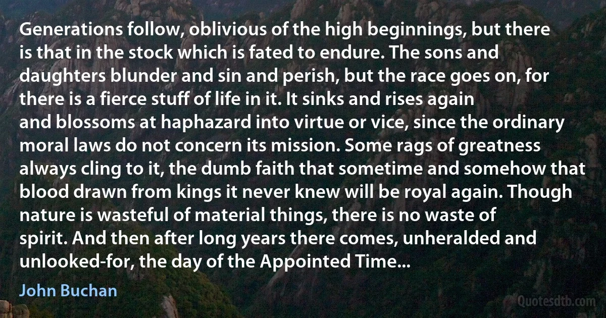 Generations follow, oblivious of the high beginnings, but there is that in the stock which is fated to endure. The sons and daughters blunder and sin and perish, but the race goes on, for there is a fierce stuff of life in it. It sinks and rises again and blossoms at haphazard into virtue or vice, since the ordinary moral laws do not concern its mission. Some rags of greatness always cling to it, the dumb faith that sometime and somehow that blood drawn from kings it never knew will be royal again. Though nature is wasteful of material things, there is no waste of spirit. And then after long years there comes, unheralded and unlooked-for, the day of the Appointed Time... (John Buchan)