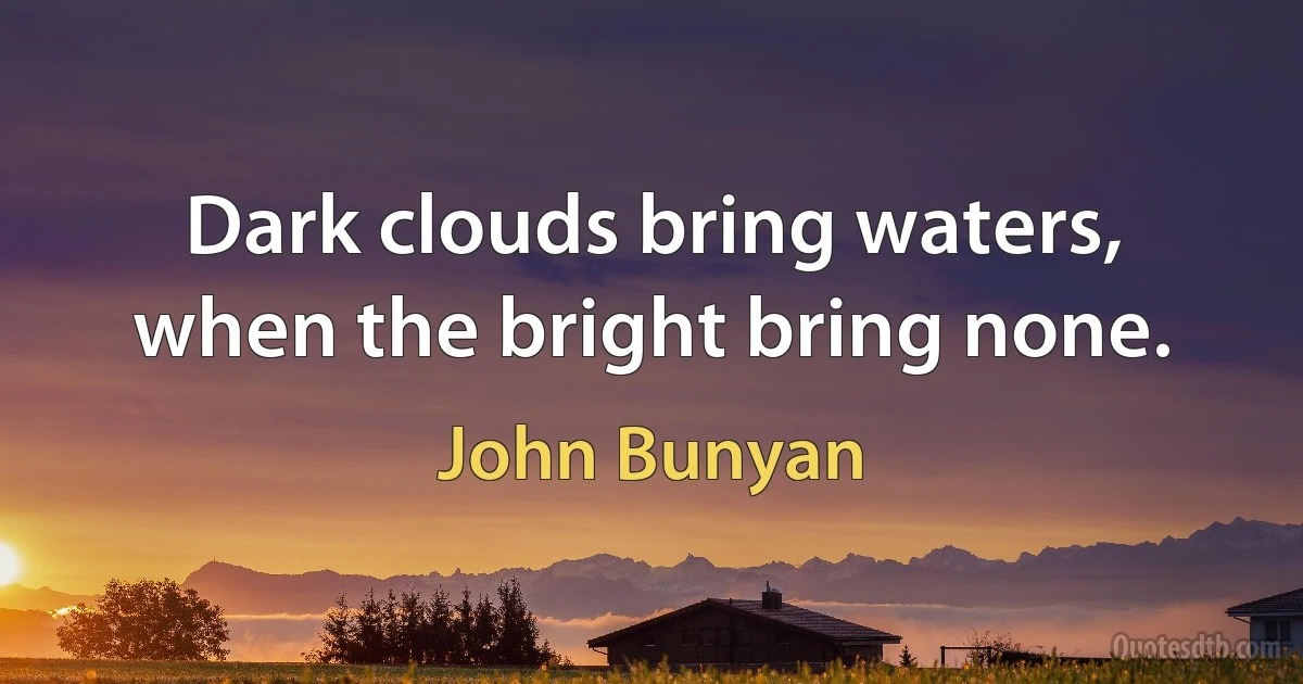 Dark clouds bring waters, when the bright bring none. (John Bunyan)