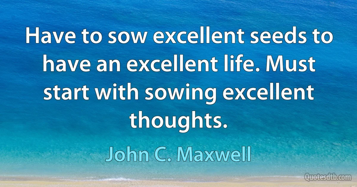 Have to sow excellent seeds to have an excellent life. Must start with sowing excellent thoughts. (John C. Maxwell)