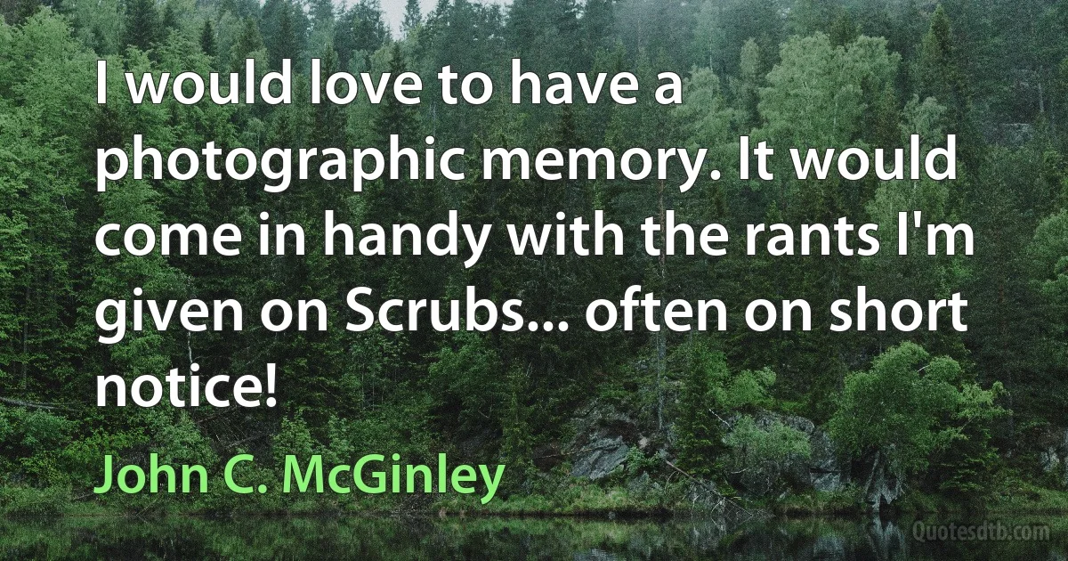 I would love to have a photographic memory. It would come in handy with the rants I'm given on Scrubs... often on short notice! (John C. McGinley)