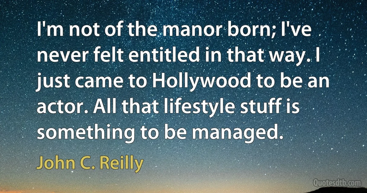 I'm not of the manor born; I've never felt entitled in that way. I just came to Hollywood to be an actor. All that lifestyle stuff is something to be managed. (John C. Reilly)