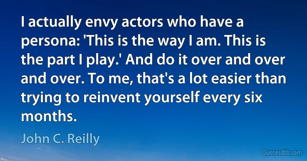 I actually envy actors who have a persona: 'This is the way I am. This is the part I play.' And do it over and over and over. To me, that's a lot easier than trying to reinvent yourself every six months. (John C. Reilly)