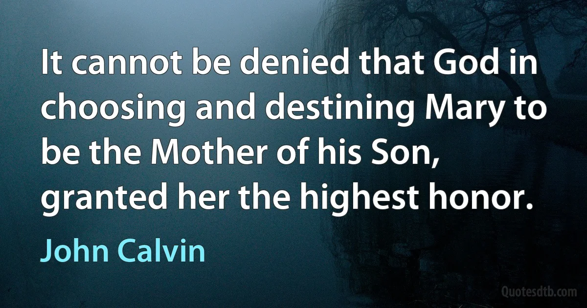 It cannot be denied that God in choosing and destining Mary to be the Mother of his Son, granted her the highest honor. (John Calvin)