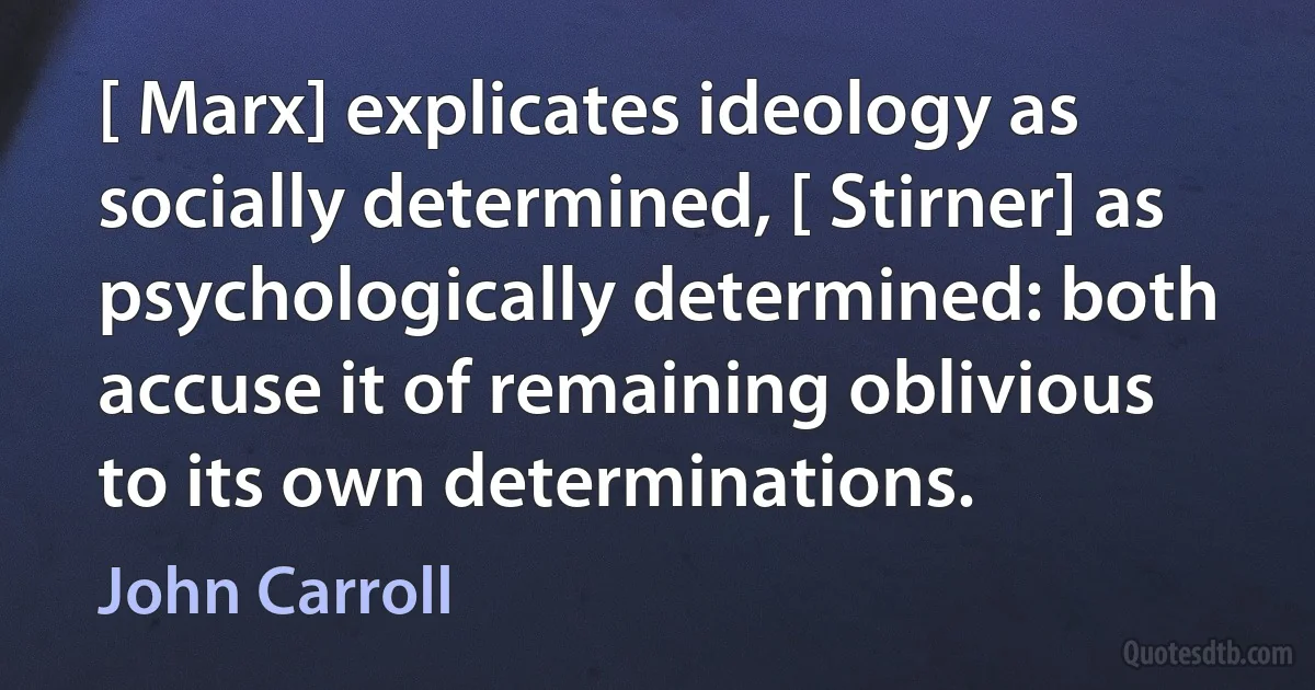 [ Marx] explicates ideology as socially determined, [ Stirner] as psychologically determined: both accuse it of remaining oblivious to its own determinations. (John Carroll)