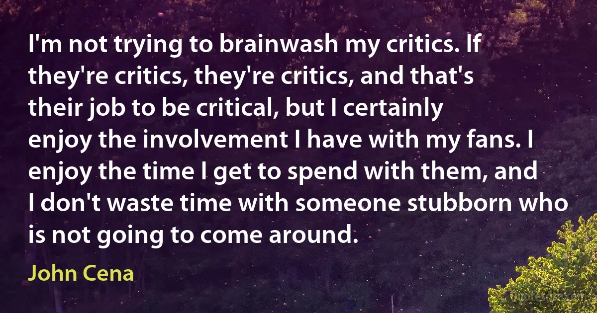 I'm not trying to brainwash my critics. If they're critics, they're critics, and that's their job to be critical, but I certainly enjoy the involvement I have with my fans. I enjoy the time I get to spend with them, and I don't waste time with someone stubborn who is not going to come around. (John Cena)