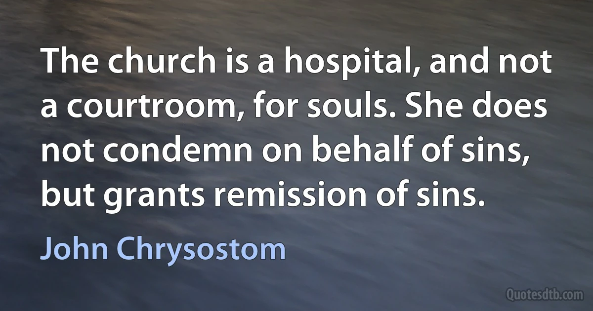 The church is a hospital, and not a courtroom, for souls. She does not condemn on behalf of sins, but grants remission of sins. (John Chrysostom)