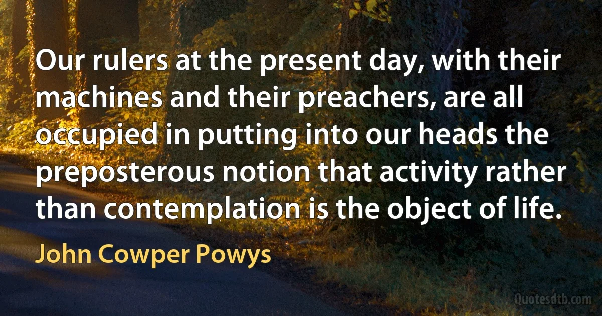 Our rulers at the present day, with their machines and their preachers, are all occupied in putting into our heads the preposterous notion that activity rather than contemplation is the object of life. (John Cowper Powys)