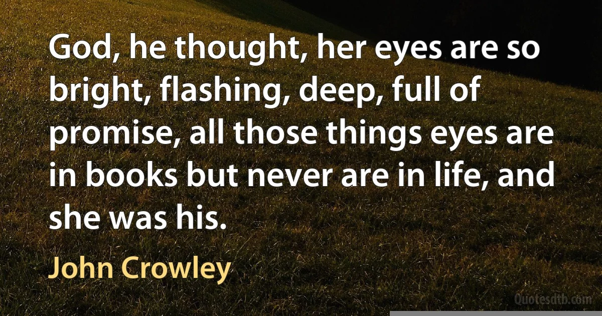 God, he thought, her eyes are so bright, flashing, deep, full of promise, all those things eyes are in books but never are in life, and she was his. (John Crowley)