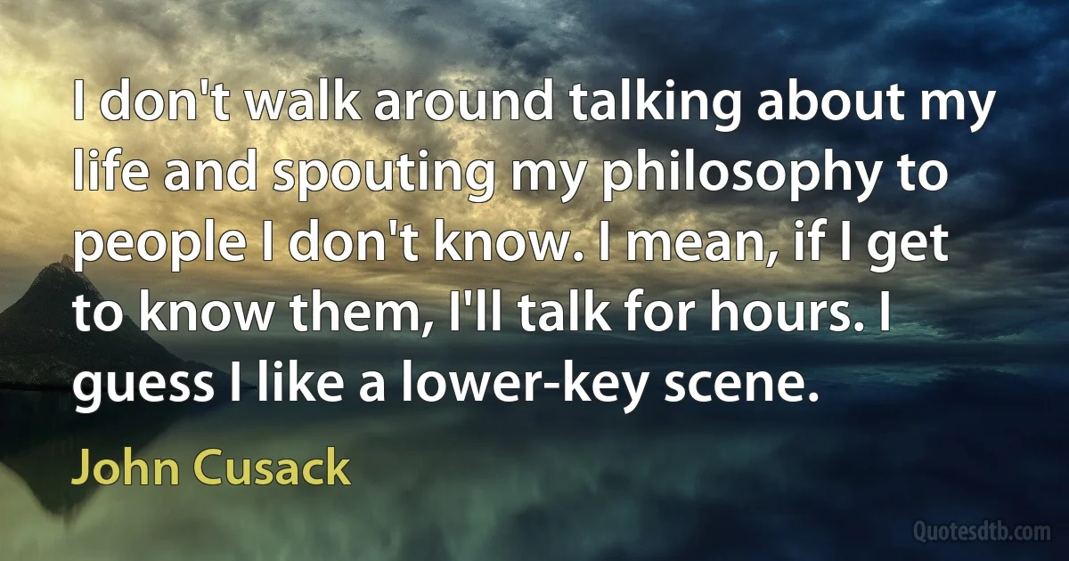 I don't walk around talking about my life and spouting my philosophy to people I don't know. I mean, if I get to know them, I'll talk for hours. I guess I like a lower-key scene. (John Cusack)