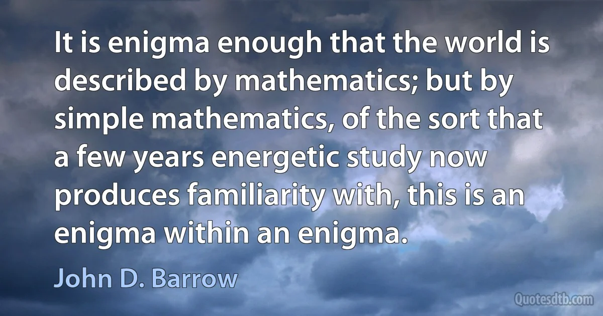 It is enigma enough that the world is described by mathematics; but by simple mathematics, of the sort that a few years energetic study now produces familiarity with, this is an enigma within an enigma. (John D. Barrow)