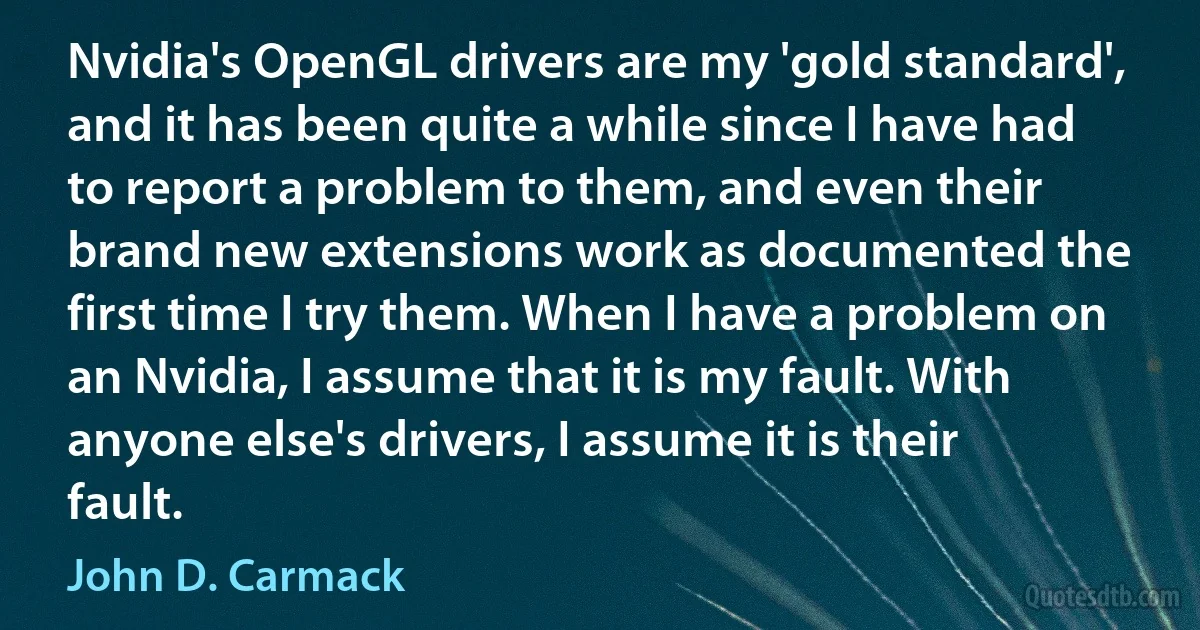 Nvidia's OpenGL drivers are my 'gold standard', and it has been quite a while since I have had to report a problem to them, and even their brand new extensions work as documented the first time I try them. When I have a problem on an Nvidia, I assume that it is my fault. With anyone else's drivers, I assume it is their fault. (John D. Carmack)