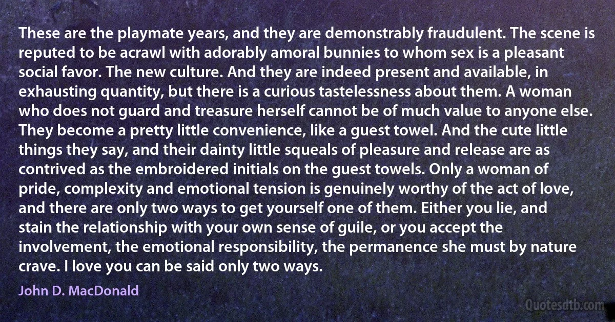 These are the playmate years, and they are demonstrably fraudulent. The scene is reputed to be acrawl with adorably amoral bunnies to whom sex is a pleasant social favor. The new culture. And they are indeed present and available, in exhausting quantity, but there is a curious tastelessness about them. A woman who does not guard and treasure herself cannot be of much value to anyone else. They become a pretty little convenience, like a guest towel. And the cute little things they say, and their dainty little squeals of pleasure and release are as contrived as the embroidered initials on the guest towels. Only a woman of pride, complexity and emotional tension is genuinely worthy of the act of love, and there are only two ways to get yourself one of them. Either you lie, and stain the relationship with your own sense of guile, or you accept the involvement, the emotional responsibility, the permanence she must by nature crave. I love you can be said only two ways. (John D. MacDonald)